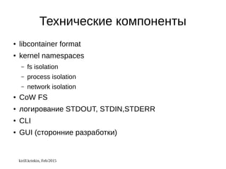 kirill.krinkin, Feb/2015
Технические компоненты
● libcontainer format
● kernel namespaces
– fs isolation
– process isolation
– network isolation
● CoW FS
● логирование STDOUT, STDIN,STDERR
● CLI
● GUI (сторонние разработки)
 