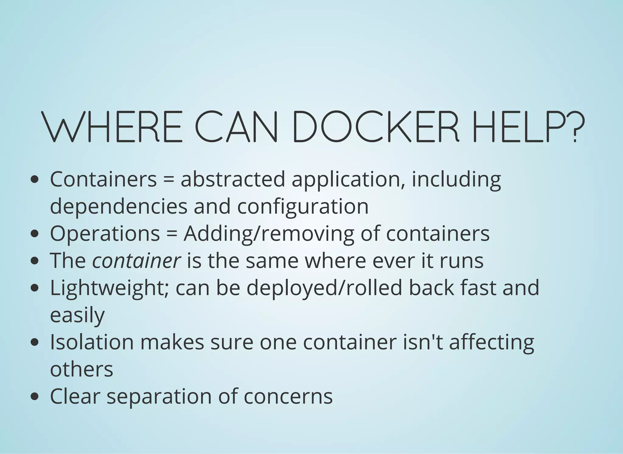 WHERECANDOCKERHELP?
Containers = abstracted application, including
dependencies and configuration
Operations = Adding/removing of containers
The container is the same where ever it runs
Lightweight; can be deployed/rolled back fast and
easily
Isolation makes sure one container isn't affecting
others
Clear separation of concerns
 