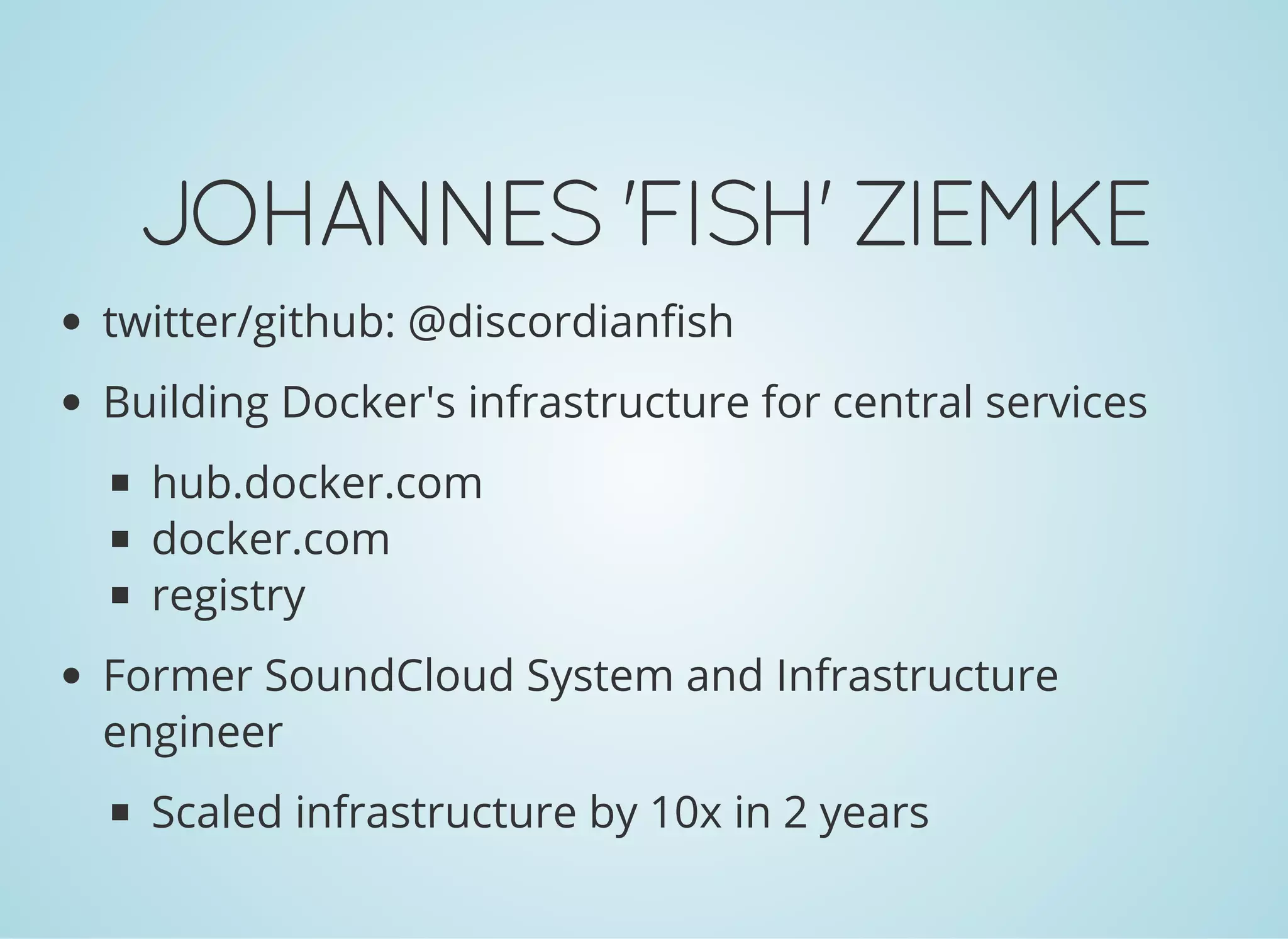 JOHANNES'FISH'ZIEMKE
twitter/github: @discordianfish
Building Docker's infrastructure for central services
hub.docker.com
docker.com
registry
Former SoundCloud System and Infrastructure
engineer
Scaled infrastructure by 10x in 2 years
 