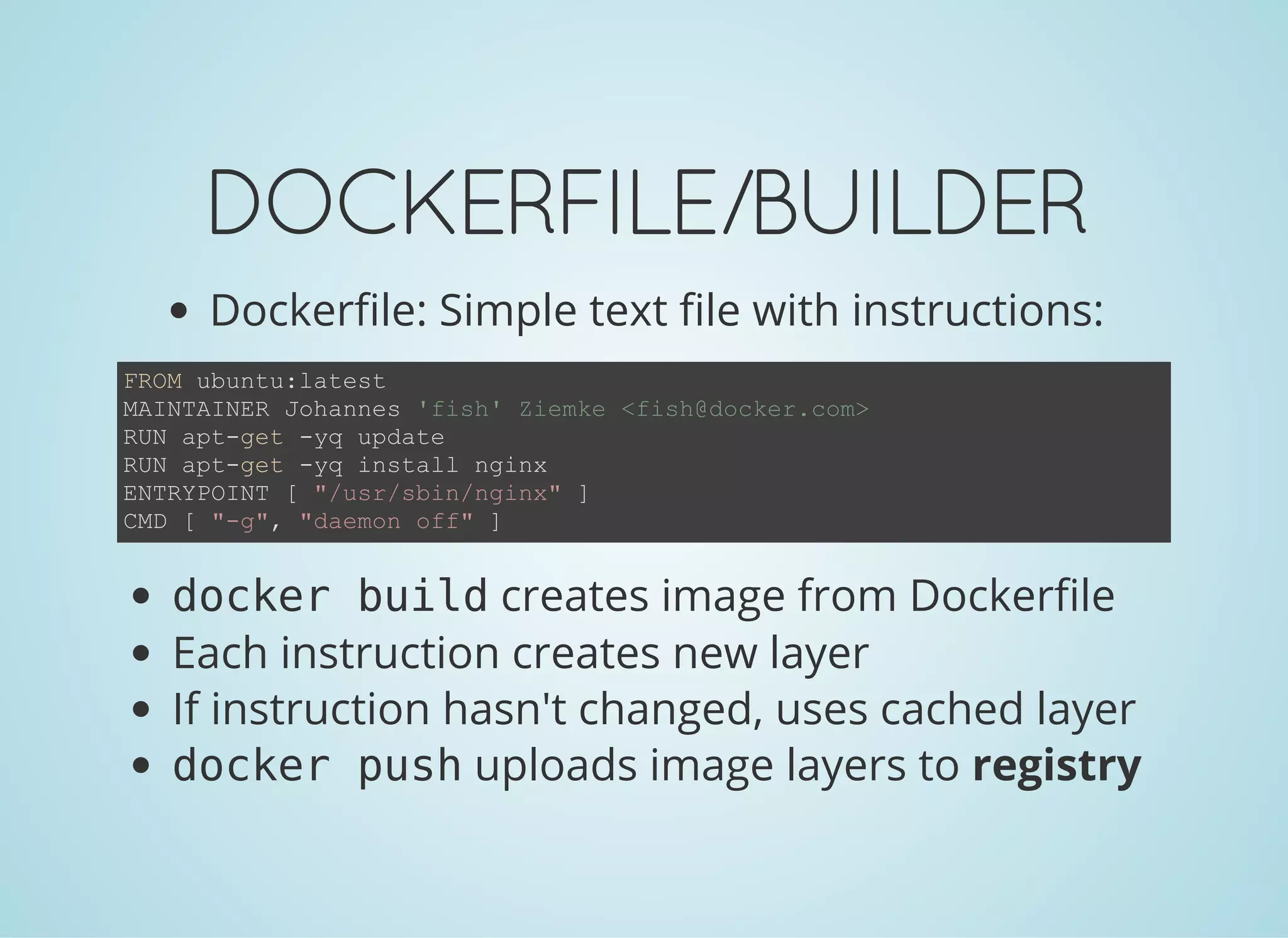 DOCKERFILE/BUILDER
Dockerfile: Simple text file with instructions:
FROM ubuntu:latest
MAINTAINER Johannes 'fish' Ziemke <fish@docker.com>
RUN apt­get ­yq update
RUN apt­get ­yq install nginx
ENTRYPOINT [ "/usr/sbin/nginx" ]
CMD [ "­g", "daemon off" ]
docker buildcreates image from Dockerfile
Each instruction creates new layer
If instruction hasn't changed, uses cached layer
docker pushuploads image layers to registry
 