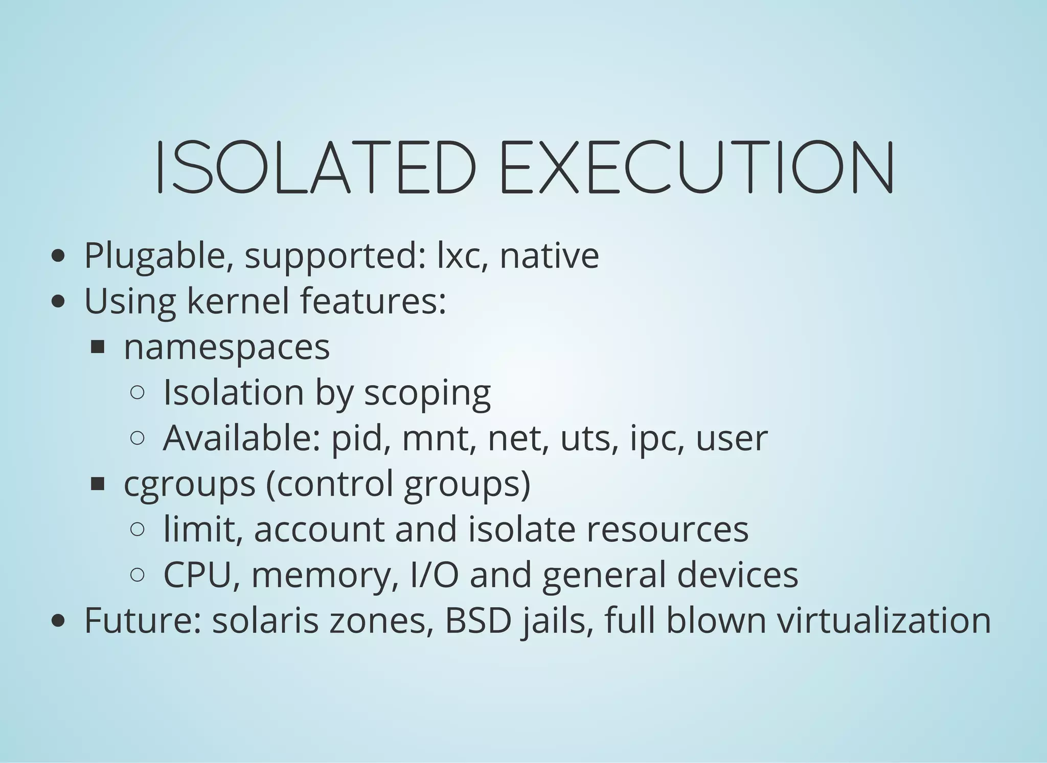 ISOLATEDEXECUTION
Plugable, supported: lxc, native
Using kernel features:
namespaces
Isolation by scoping
Available: pid, mnt, net, uts, ipc, user
cgroups (control groups)
limit, account and isolate resources
CPU, memory, I/O and general devices
Future: solaris zones, BSD jails, full blown virtualization
 