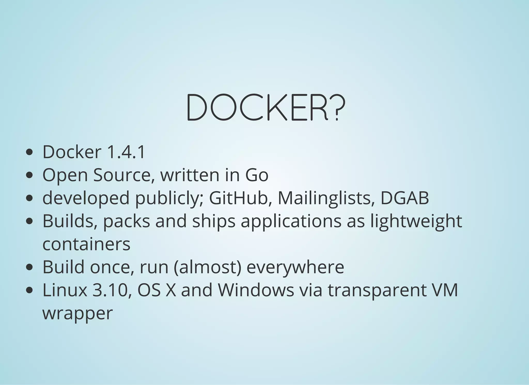 DOCKER?
Docker 1.4.1
Open Source, written in Go
developed publicly; GitHub, Mailinglists, DGAB
Builds, packs and ships applications as lightweight
containers
Build once, run (almost) everywhere
Linux 3.10, OS X and Windows via transparent VM
wrapper
 