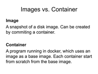 Images vs. Container
Image
A snapshot of a disk image. Can be created
by commiting a container.
Container
A program running in docker, which uses an
image as a base image. Each container start
from scratch from the base image.
 