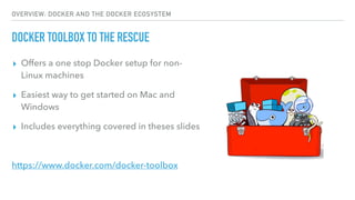 OVERVIEW: DOCKER AND THE DOCKER ECOSYSTEM
DOCKER TOOLBOX TO THE RESCUE
▸ Offers a one stop Docker setup for non-
Linux machines
▸ Easiest way to get started on Mac and
Windows
▸ Includes everything covered in theses slides
https://www.docker.com/docker-toolbox
 