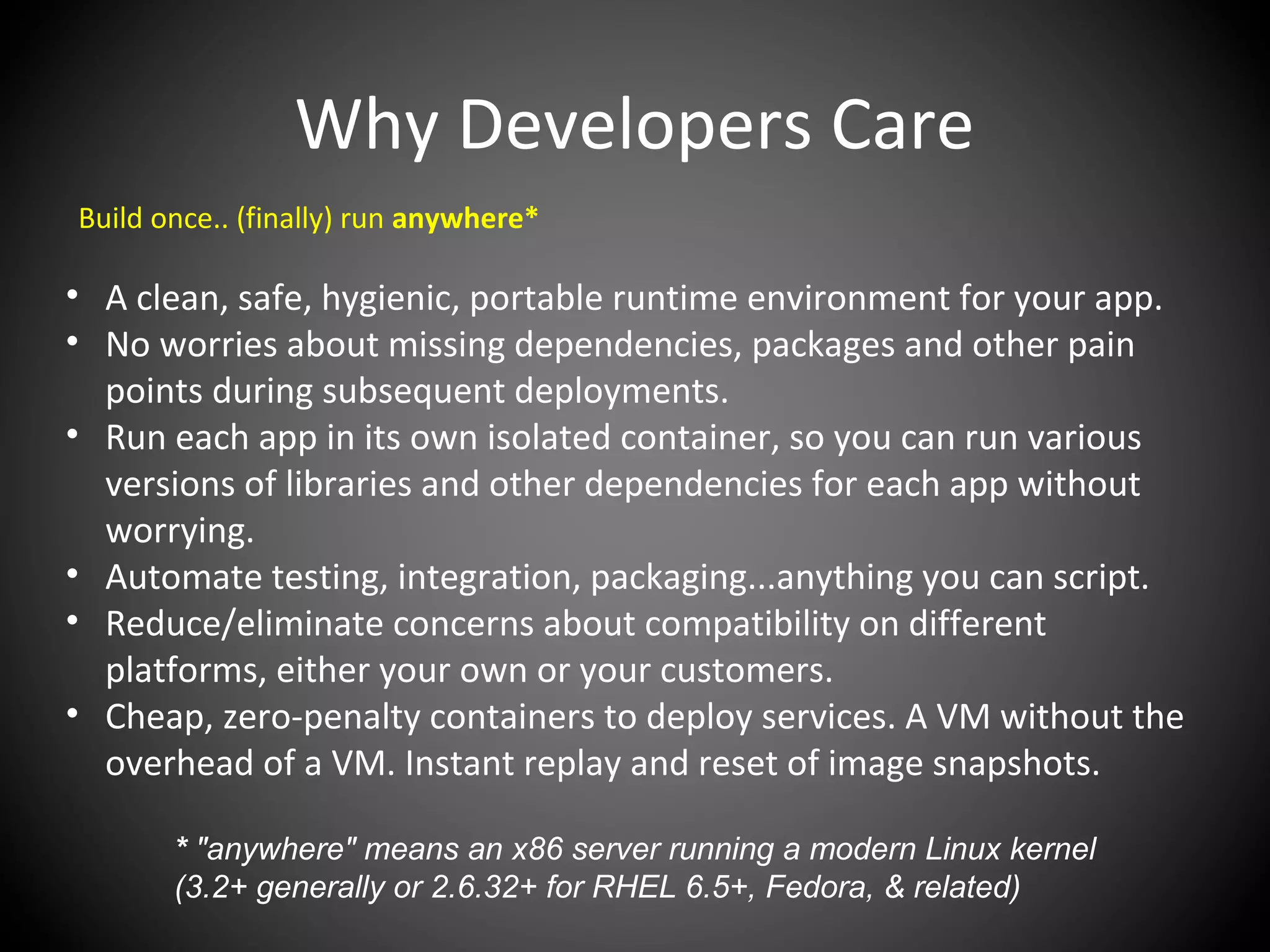 Why Developers Care
Build once.. (finally) run anywhere*
• A clean, safe, hygienic, portable runtime environment for your app.
• No worries about missing dependencies, packages and other pain
points during subsequent deployments.
• Run each app in its own isolated container, so you can run various
versions of libraries and other dependencies for each app without
worrying.
• Automate testing, integration, packaging...anything you can script.
• Reduce/eliminate concerns about compatibility on different
platforms, either your own or your customers.
• Cheap, zero-penalty containers to deploy services. A VM without the
overhead of a VM. Instant replay and reset of image snapshots.
* "anywhere" means an x86 server running a modern Linux kernel
(3.2+ generally or 2.6.32+ for RHEL 6.5+, Fedora, & related)
 