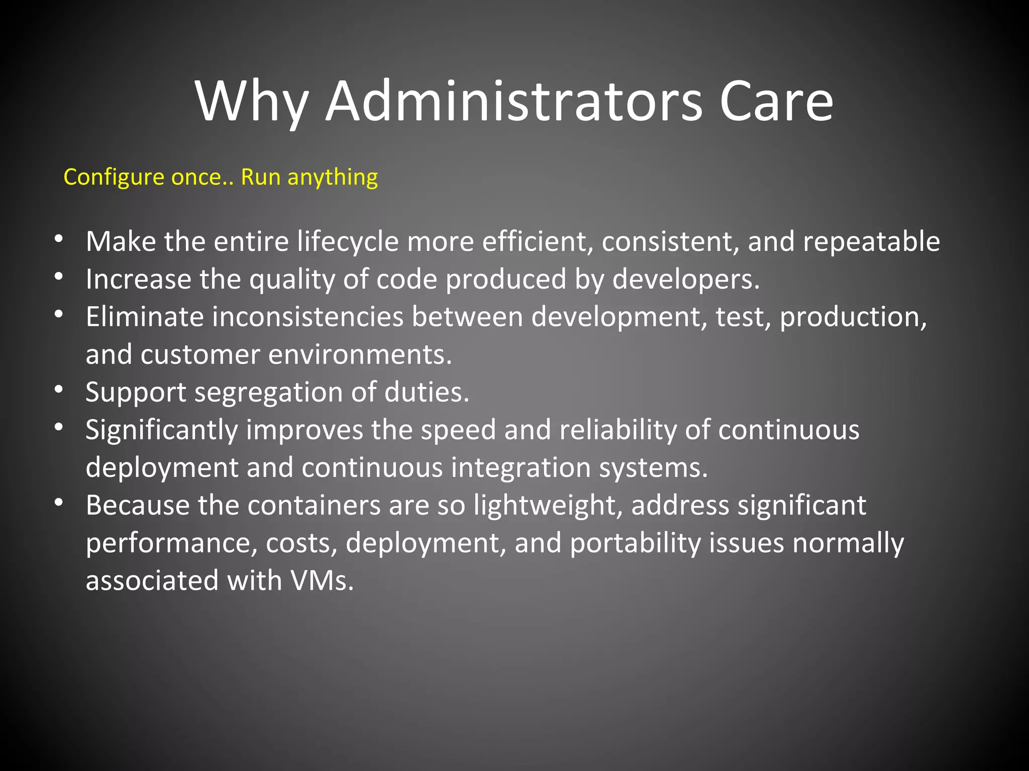 Why Administrators Care
Configure once.. Run anything
• Make the entire lifecycle more efficient, consistent, and repeatable
• Increase the quality of code produced by developers.
• Eliminate inconsistencies between development, test, production,
and customer environments.
• Support segregation of duties.
• Significantly improves the speed and reliability of continuous
deployment and continuous integration systems.
• Because the containers are so lightweight, address significant
performance, costs, deployment, and portability issues normally
associated with VMs.
 