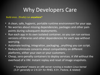 Why Developers Care
Build once.. (finally) run anywhere*
• A clean, safe, hygienic, portable runtime environment for your app.
• No worries about missing dependencies, packages and other pain
points during subsequent deployments.
• Run each app in its own isolated container, so you can run various
versions of libraries and other dependencies for each app without
worrying.
• Automate testing, integration, packaging...anything you can script.
• Reduce/eliminate concerns about compatibility on different
platforms, either your own or your customers.
• Cheap, zero-penalty containers to deploy services. A VM without the
overhead of a VM. Instant replay and reset of image snapshots.
* "anywhere" means an x86 server running a modern Linux kernel
(3.2+ generally or 2.6.32+ for RHEL 6.5+, Fedora, & related)
 