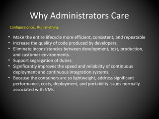 Why Administrators Care
Configure once.. Run anything
• Make the entire lifecycle more efficient, consistent, and repeatable
• Increase the quality of code produced by developers.
• Eliminate inconsistencies between development, test, production,
and customer environments.
• Support segregation of duties.
• Significantly improves the speed and reliability of continuous
deployment and continuous integration systems.
• Because the containers are so lightweight, address significant
performance, costs, deployment, and portability issues normally
associated with VMs.
 