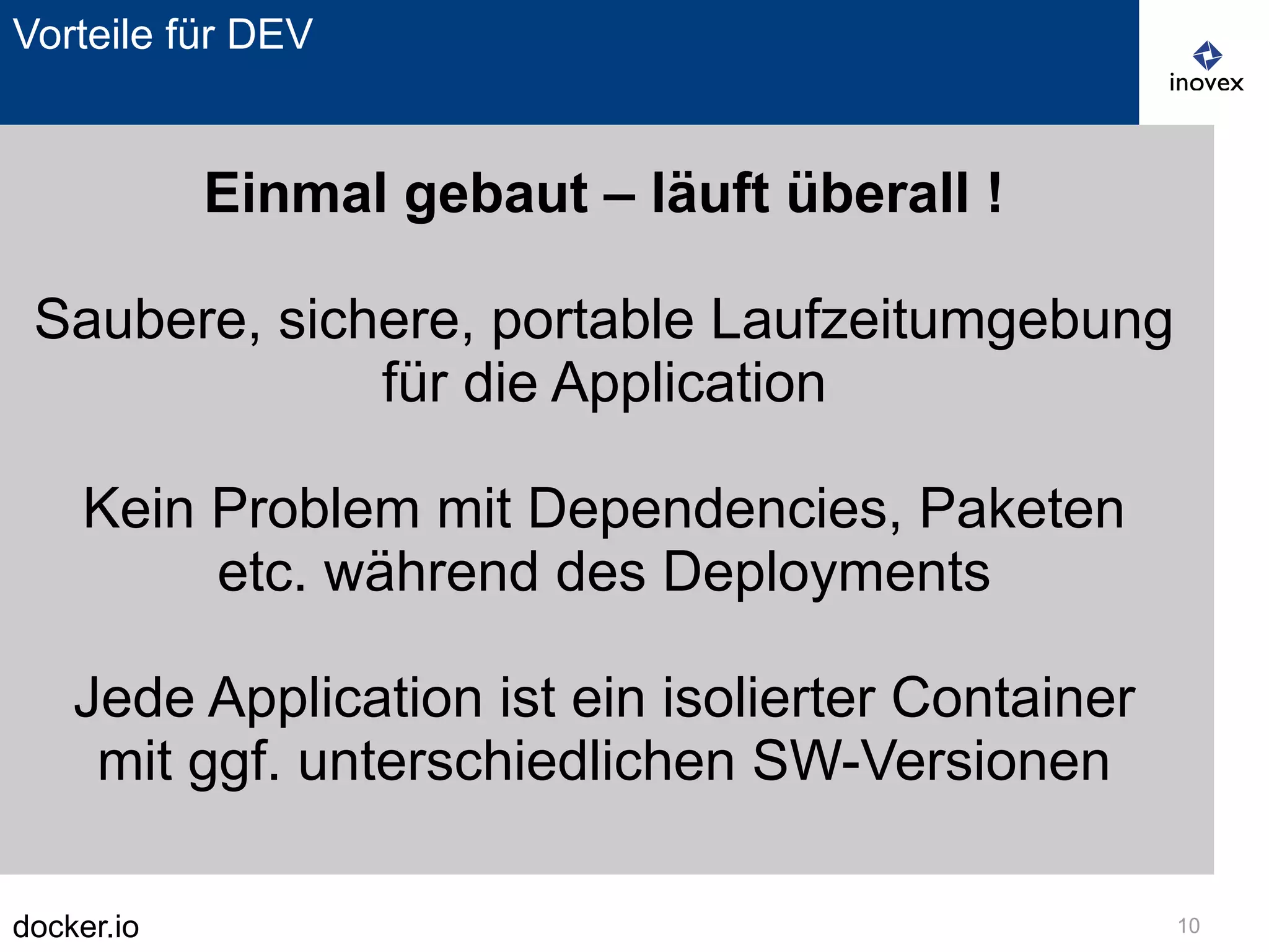 docker.io 10
Vorteile für DEV
Einmal gebaut – läuft überall !
Saubere, sichere, portable Laufzeitumgebung
für die Application
Kein Problem mit Dependencies, Paketen
etc. während des Deployments
Jede Application ist ein isolierter Container
mit ggf. unterschiedlichen SW-Versionen
 