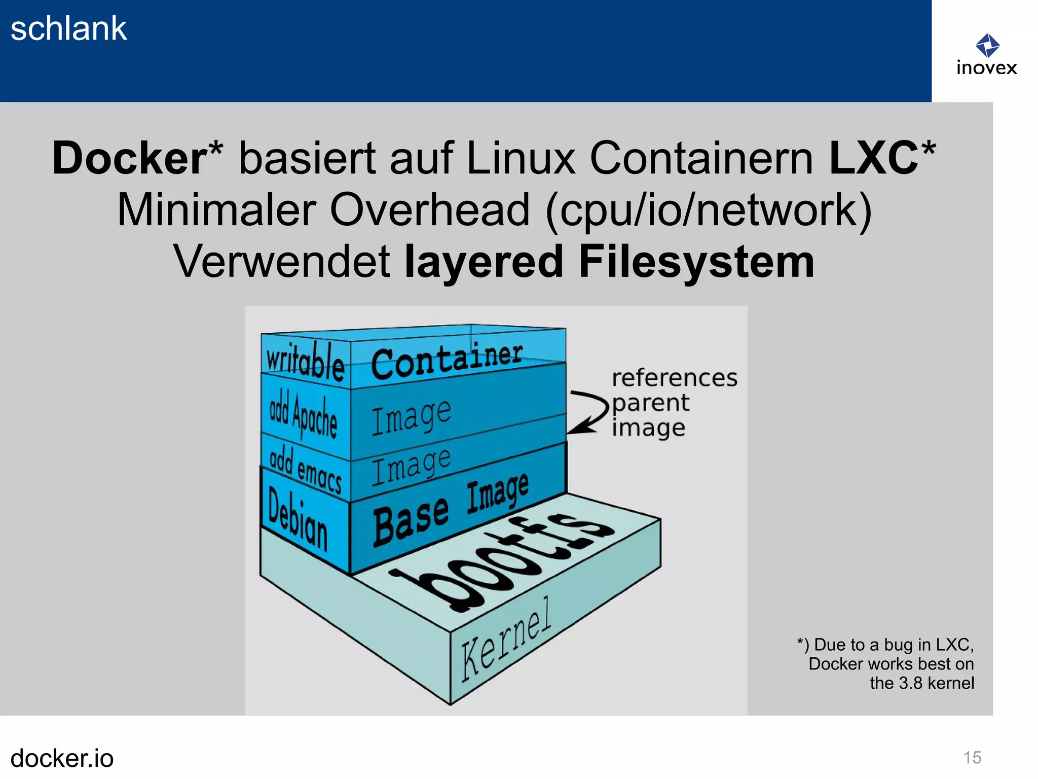 docker.io 15
schlank
Docker* basiert auf Linux Containern LXC*
Minimaler Overhead (cpu/io/network)
Verwendet layered Filesystem
*) Due to a bug in LXC,
Docker works best on
the 3.8 kernel
 