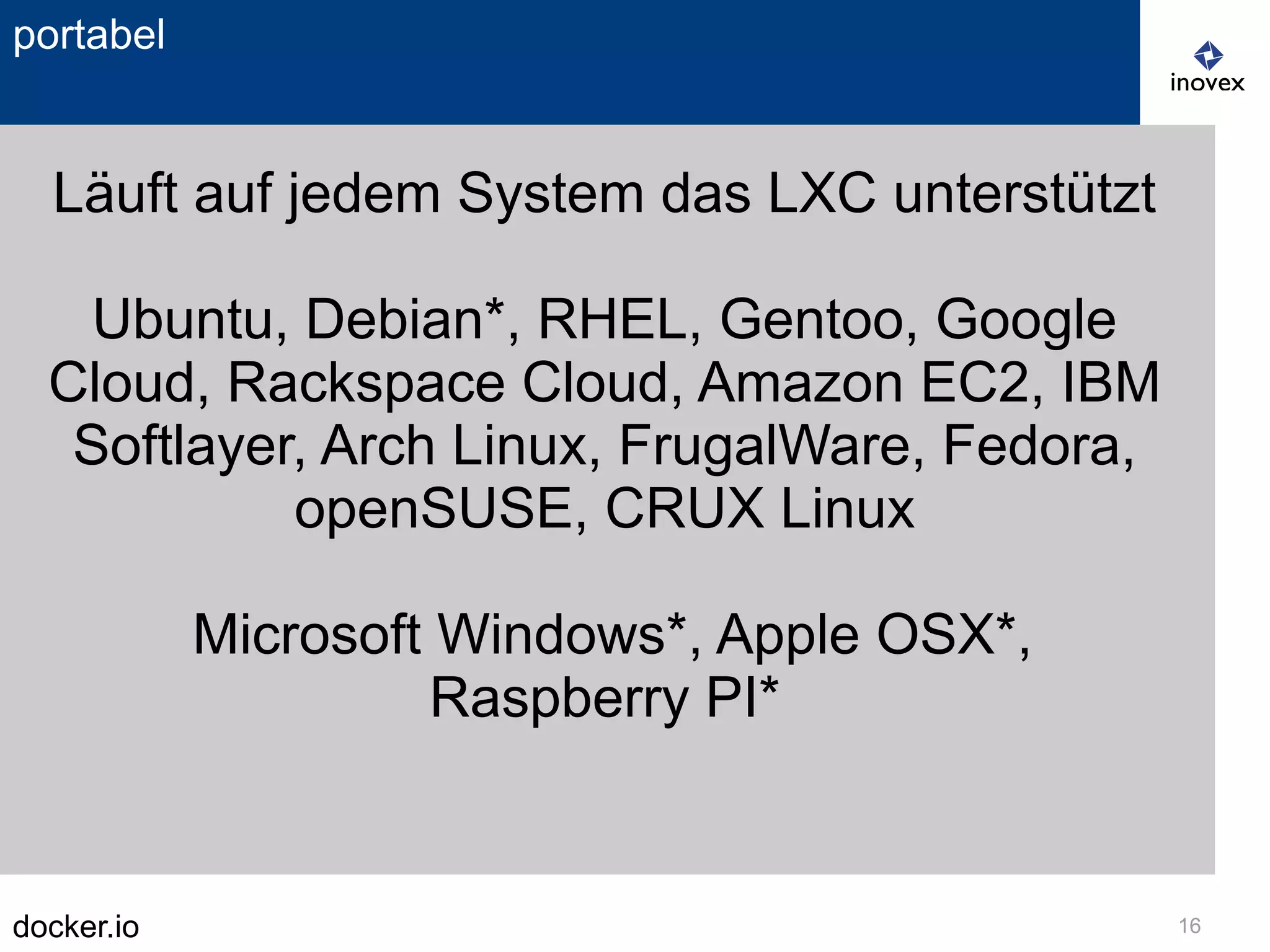 docker.io 16
portabel
Läuft auf jedem System das LXC unterstützt
Ubuntu, Debian*, RHEL, Gentoo, Google
Cloud, Rackspace Cloud, Amazon EC2, IBM
Softlayer, Arch Linux, FrugalWare, Fedora,
openSUSE, CRUX Linux
Microsoft Windows*, Apple OSX*,
Raspberry PI*
 