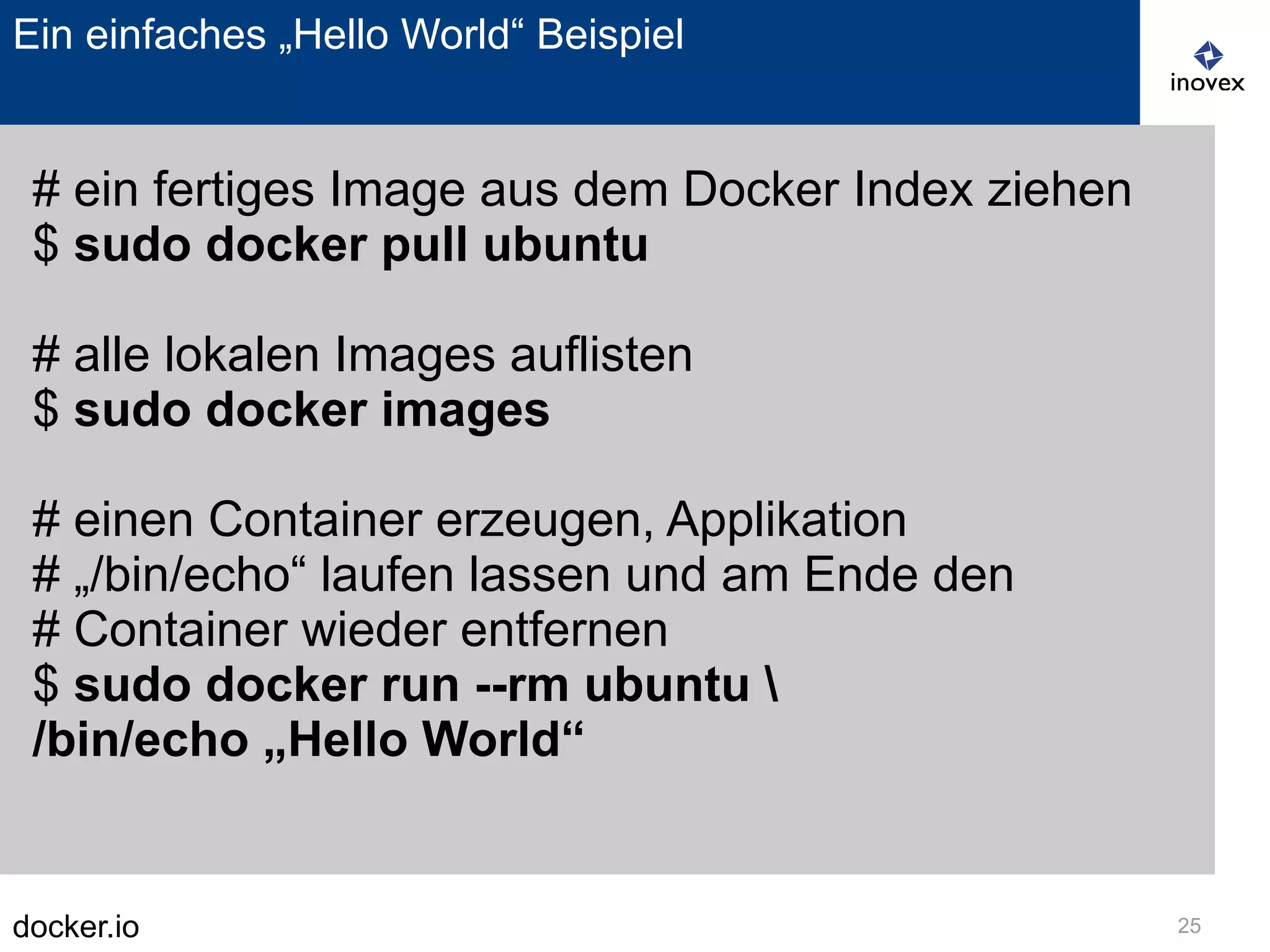 docker.io 25
Ein einfaches „Hello World“ Beispiel
# ein fertiges Image aus dem Docker Index ziehen
$ sudo docker pull ubuntu
# alle lokalen Images auflisten
$ sudo docker images
# einen Container erzeugen, Applikation
# „/bin/echo“ laufen lassen und am Ende den
# Container wieder entfernen
$ sudo docker run --rm ubuntu 
/bin/echo „Hello World“
 