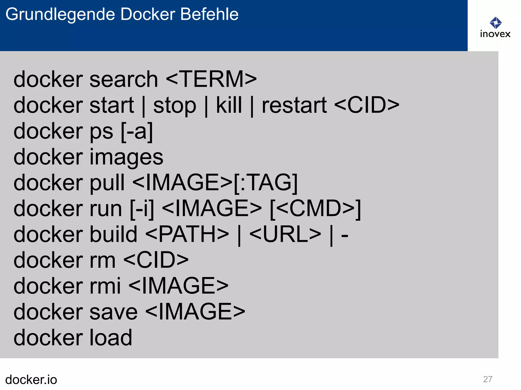 docker.io 27
Grundlegende Docker Befehle
docker search <TERM>
docker start | stop | kill | restart <CID>
docker ps [-a]
docker images
docker pull <IMAGE>[:TAG]
docker run [-i] <IMAGE> [<CMD>]
docker build <PATH> | <URL> | -
docker rm <CID>
docker rmi <IMAGE>
docker save <IMAGE>
docker load
 