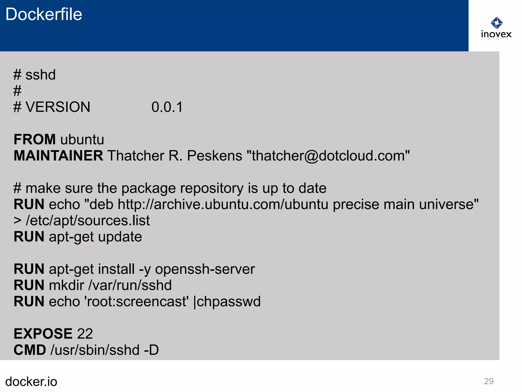docker.io 29
Dockerfile
# sshd
#
# VERSION 0.0.1
FROM ubuntu
MAINTAINER Thatcher R. Peskens "thatcher@dotcloud.com"
# make sure the package repository is up to date
RUN echo "deb http://archive.ubuntu.com/ubuntu precise main universe"
> /etc/apt/sources.list
RUN apt-get update
RUN apt-get install -y openssh-server
RUN mkdir /var/run/sshd
RUN echo 'root:screencast' |chpasswd
EXPOSE 22
CMD /usr/sbin/sshd -D
 