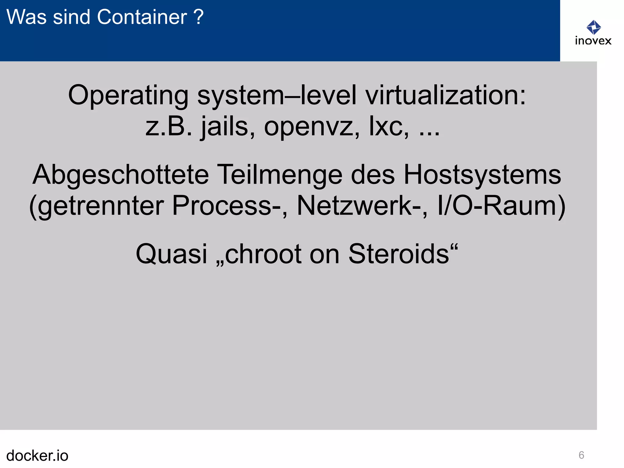 docker.io 6
Was sind Container ?
Operating system–level virtualization:
z.B. jails, openvz, lxc, ...
Abgeschottete Teilmenge des Hostsystems
(getrennter Process-, Netzwerk-, I/O-Raum)
Quasi „chroot on Steroids“
 