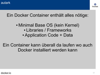 docker.io 17
autark
Ein Docker Container enthält alles nötige:
● Minimal Base OS (kein Kernel)
● Libraries / Frameworks
● Application Code + Data
Ein Container kann überall da laufen wo auch
Docker installiert werden kann
 