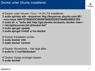 docker.io 23
Docker unter Ubuntu installieren
# Docker unter Ubuntu 13.xx / 14.04 LTS installieren
$ sudo apt-key adv --keyserver hkp://keyserver.ubuntu.com:80 
--recv-keys 36A1D7869245C8950F966E92D8576A8BA88D21E9
$ sudo sh -c "echo deb http://get.docker.io/ubuntu docker main 
> /etc/apt/sources.list.d/docker.list"
$ sudo apt-get update
$ sudo apt-get install -y lxc-docker
# Docker Installation prüfen
$ sudo docker info
$ sudo docker version
# Docker Verzeichnis – hier liegt alles
$ sudo ls -l /var/lib/docker/
# Docker Usage anzeigen lassen
$ sudo docker
 