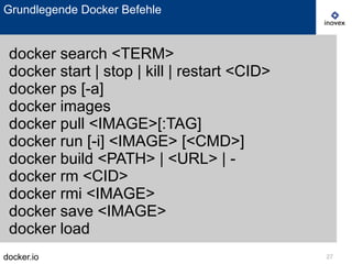 docker.io 27
Grundlegende Docker Befehle
docker search <TERM>
docker start | stop | kill | restart <CID>
docker ps [-a]
docker images
docker pull <IMAGE>[:TAG]
docker run [-i] <IMAGE> [<CMD>]
docker build <PATH> | <URL> | -
docker rm <CID>
docker rmi <IMAGE>
docker save <IMAGE>
docker load
 