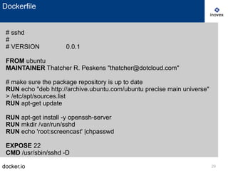 docker.io 29
Dockerfile
# sshd
#
# VERSION 0.0.1
FROM ubuntu
MAINTAINER Thatcher R. Peskens "thatcher@dotcloud.com"
# make sure the package repository is up to date
RUN echo "deb http://archive.ubuntu.com/ubuntu precise main universe"
> /etc/apt/sources.list
RUN apt-get update
RUN apt-get install -y openssh-server
RUN mkdir /var/run/sshd
RUN echo 'root:screencast' |chpasswd
EXPOSE 22
CMD /usr/sbin/sshd -D
 