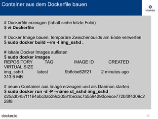 docker.io 30
Container aus dem Dockerfile bauen
# Dockerfile erzeugen (Inhalt siehe letzte Folie)
$ vi Dockerfile
# Docker Image bauen, temporäre Zwischenbuilds am Ende verwerfen
$ sudo docker build --rm -t img_sshd .
# lokale Docker Images auflisten
$ sudo docker images
REPOSITORY TAG IMAGE ID CREATED
VIRTUAL SIZE
img_sshd latest 9b8cbe62ff21 2 minutes ago
313.6 MB
# neuen Container aus Image erzeugen und als Daemon starten
$ sudo docker run -d -P --name ct_sshd img_sshd
d25a3b457f1164abc0ab29c30581be3ac7b5594290ceece772bf0f4309c2
28f8
 