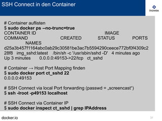 docker.io 31
SSH Connect in den Container
# Container auflisten
$ sudo docker ps --no-trunc=true
CONTAINER ID IMAGE
COMMAND CREATED STATUS PORTS
NAMES
d25a3b457f1164abc0ab29c30581be3ac7b5594290ceece772bf0f4309c2
28f8 img_sshd:latest /bin/sh -c '/usr/sbin/sshd -D' 4 minutes ago
Up 3 minutes 0.0.0.0:49153->22/tcp ct_sshd
# Container → Host Port Mapping finden
$ sudo docker port ct_sshd 22
0.0.0.0:49153
# SSH Connect via local Port forwarding (passwd = „screencast“)
$ ssh -lroot -p49153 localhost
# SSH Connect via Container IP
$ sudo docker inspect ct_sshd | grep IPAddress
 