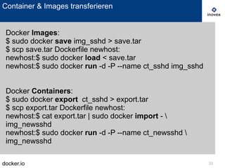 docker.io 33
Container & Images transferieren
Docker Images:
$ sudo docker save img_sshd > save.tar
$ scp save.tar Dockerfile newhost:
newhost:$ sudo docker load < save.tar
newhost:$ sudo docker run -d -P --name ct_sshd img_sshd
Docker Containers:
$ sudo docker export ct_sshd > export.tar
$ scp export.tar Dockerfile newhost:
newhost:$ cat export.tar | sudo docker import - 
img_newsshd
newhost:$ sudo docker run -d -P --name ct_newsshd 
img_newsshd
 