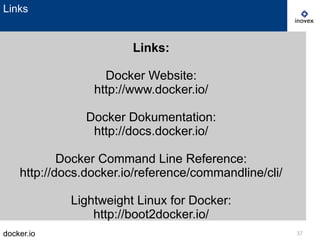 docker.io 37
Links
Links:
Docker Website:
http://www.docker.io/
Docker Dokumentation:
http://docs.docker.io/
Docker Command Line Reference:
http://docs.docker.io/reference/commandline/cli/
Lightweight Linux for Docker:
http://boot2docker.io/
 