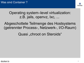 docker.io 6
Was sind Container ?
Operating system–level virtualization:
z.B. jails, openvz, lxc, ...
Abgeschottete Teilmenge des Hostsystems
(getrennter Process-, Netzwerk-, I/O-Raum)
Quasi „chroot on Steroids“
 