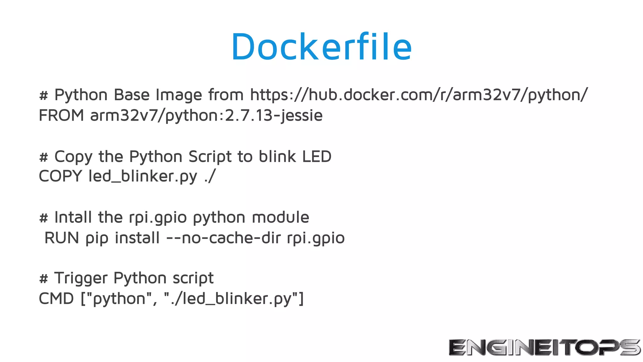 Dockerfile
# Python Base Image from https://hub.docker.com/r/arm32v7/python/
FROM arm32v7/python:2.7.13-jessie
# Copy the Python Script to blink LED
COPY led_blinker.py ./
# Intall the rpi.gpio python module
RUN pip install --no-cache-dir rpi.gpio
# Trigger Python script
CMD ["python", "./led_blinker.py"]
 