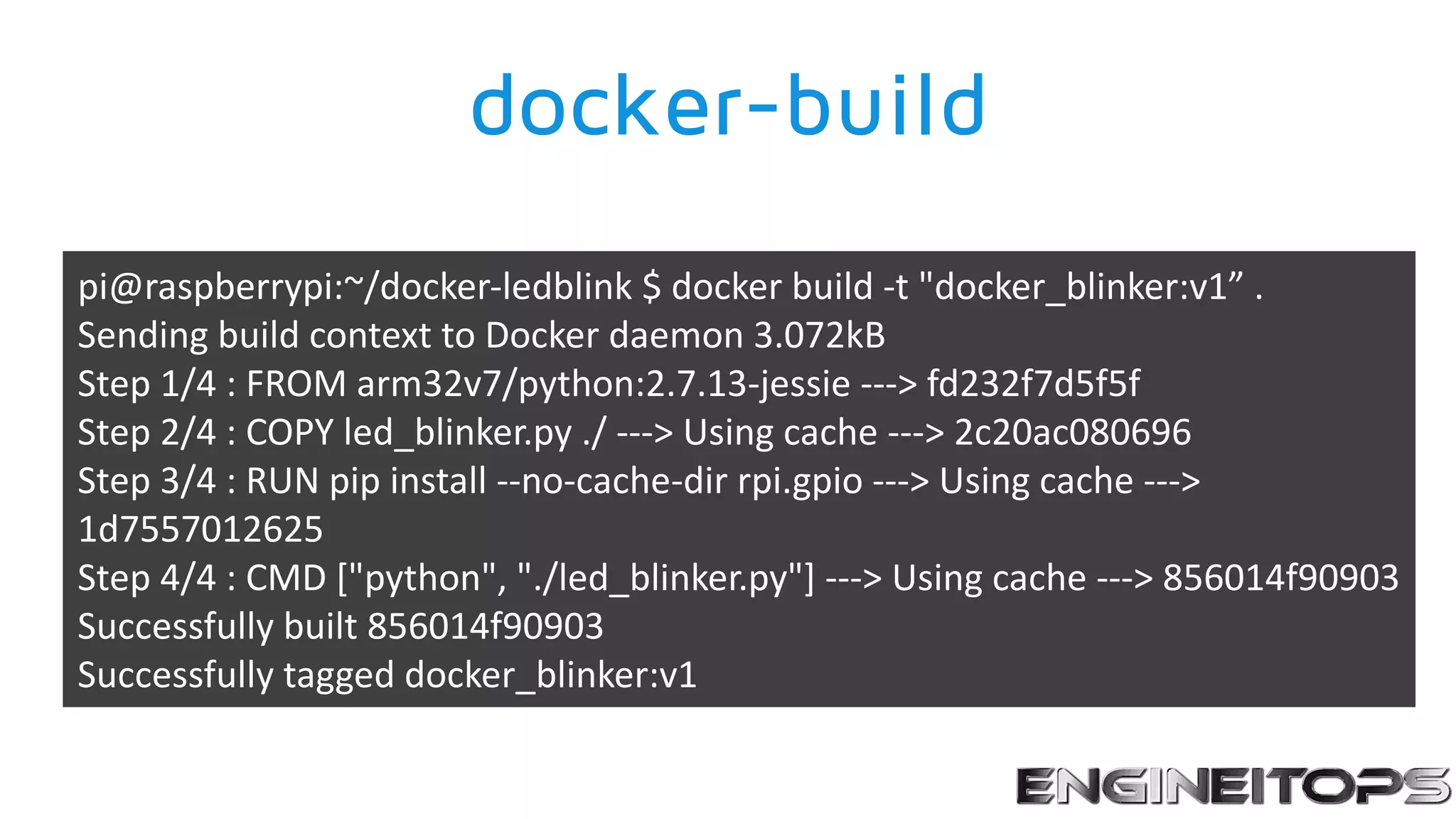 docker-build
pi@raspberrypi:~/docker-ledblink $ docker build -t "docker_blinker:v1” .
Sending build context to Docker daemon 3.072kB
Step 1/4 : FROM arm32v7/python:2.7.13-jessie ---> fd232f7d5f5f
Step 2/4 : COPY led_blinker.py ./ ---> Using cache ---> 2c20ac080696
Step 3/4 : RUN pip install --no-cache-dir rpi.gpio ---> Using cache --->
1d7557012625
Step 4/4 : CMD ["python", "./led_blinker.py"] ---> Using cache ---> 856014f90903
Successfully built 856014f90903
Successfully tagged docker_blinker:v1
 
