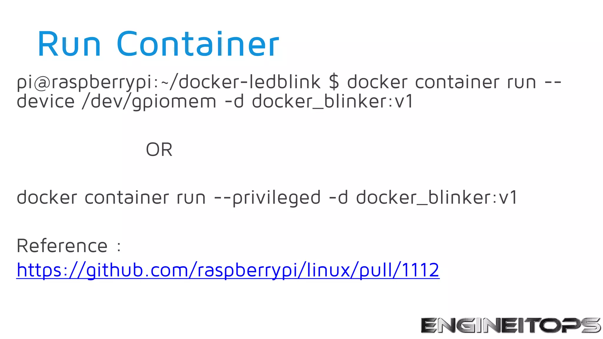 Run Container
pi@raspberrypi:~/docker-ledblink $ docker container run --
device /dev/gpiomem -d docker_blinker:v1
OR
docker container run --privileged -d docker_blinker:v1
Reference :
https://github.com/raspberrypi/linux/pull/1112
 