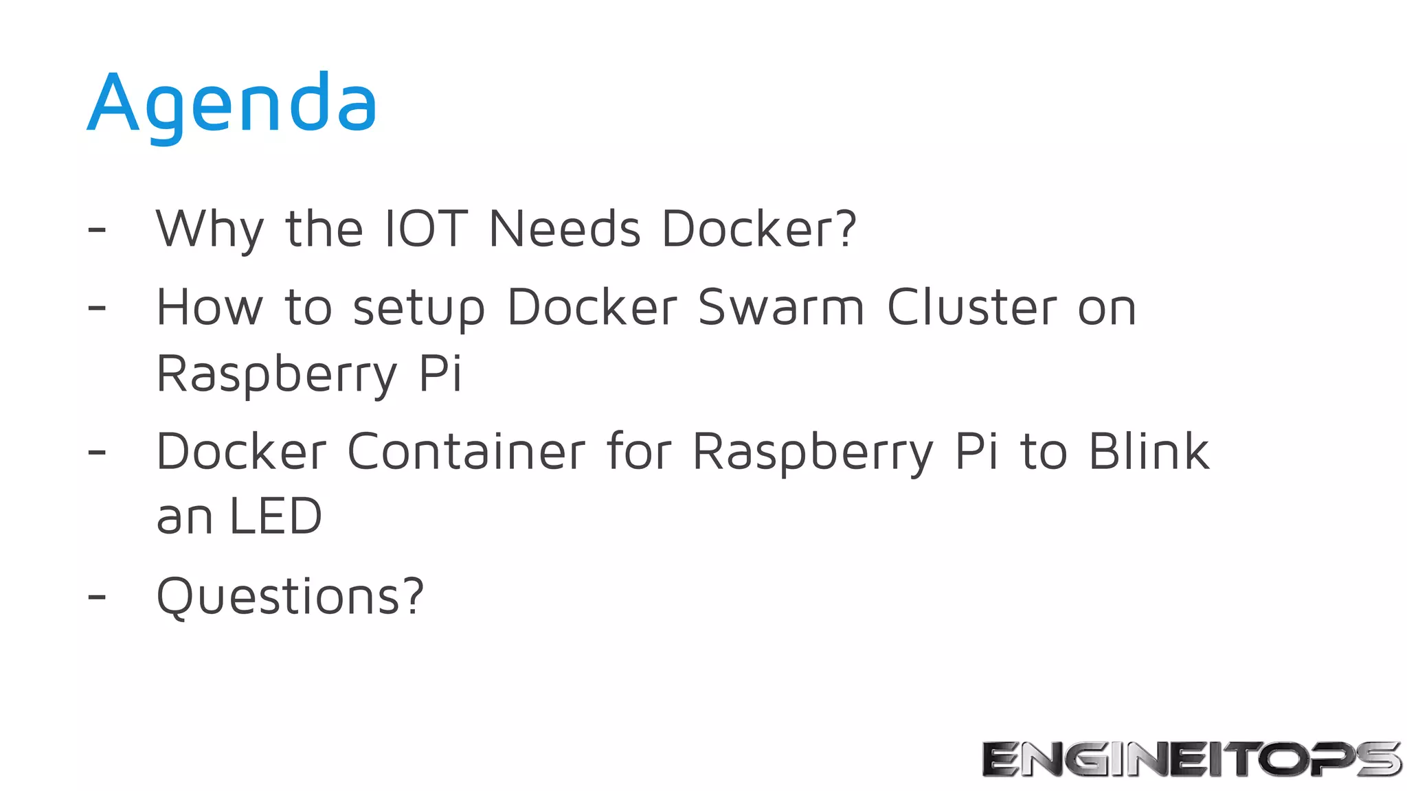Agenda
- Why the IOT Needs Docker?
- How to setup Docker Swarm Cluster on
Raspberry Pi
- Docker Container for Raspberry Pi to Blink
an LED
- Questions?
 