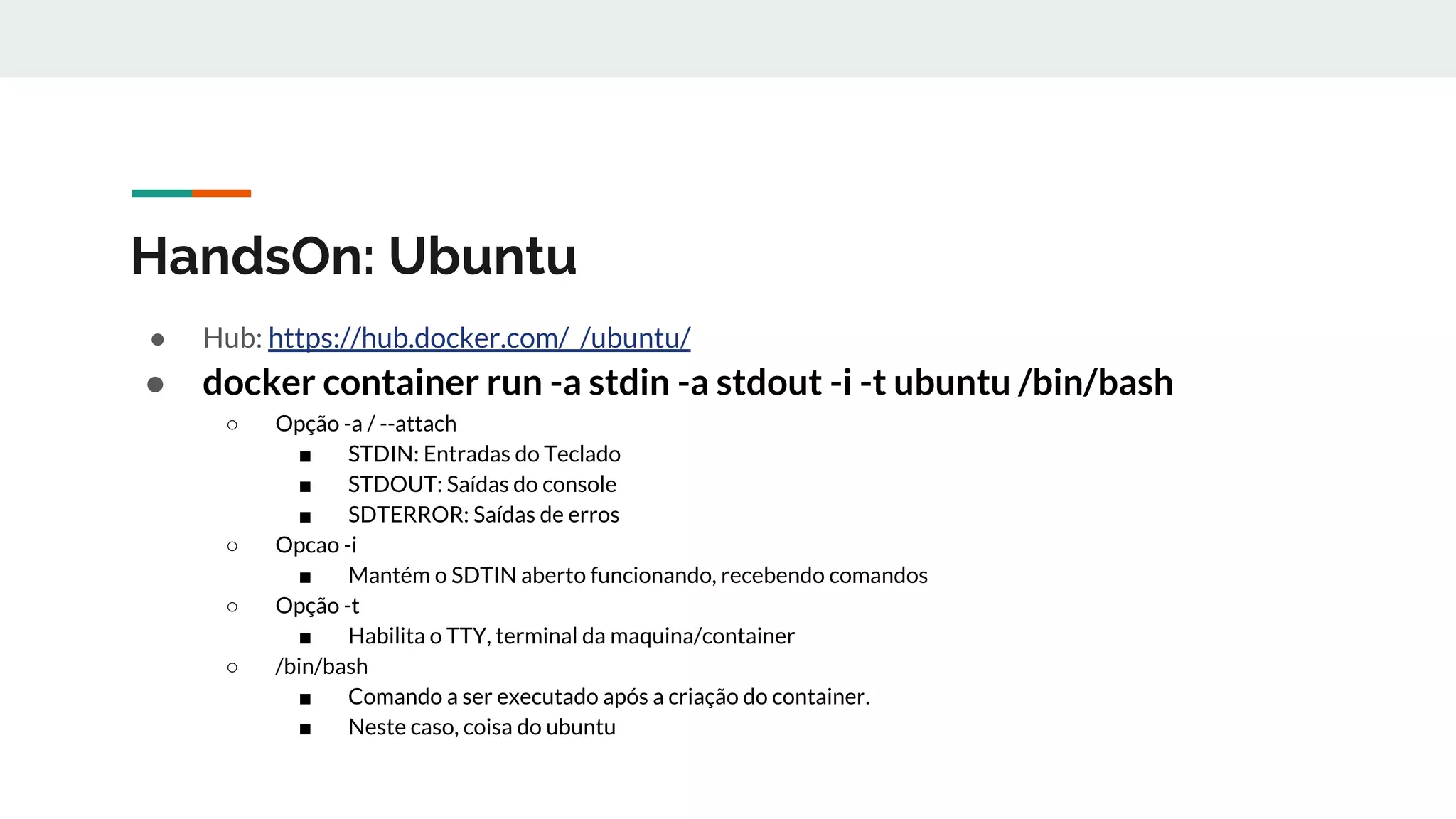 HandsOn: Ubuntu
● Hub: https://hub.docker.com/_/ubuntu/
● docker container run -a stdin -a stdout -i -t ubuntu /bin/bash
○ Opção -a / --attach
■ STDIN: Entradas do Teclado
■ STDOUT: Saídas do console
■ SDTERROR: Saídas de erros
○ Opcao -i
■ Mantém o SDTIN aberto funcionando, recebendo comandos
○ Opção -t
■ Habilita o TTY, terminal da maquina/container
○ /bin/bash
■ Comando a ser executado após a criação do container.
■ Neste caso, coisa do ubuntu
 