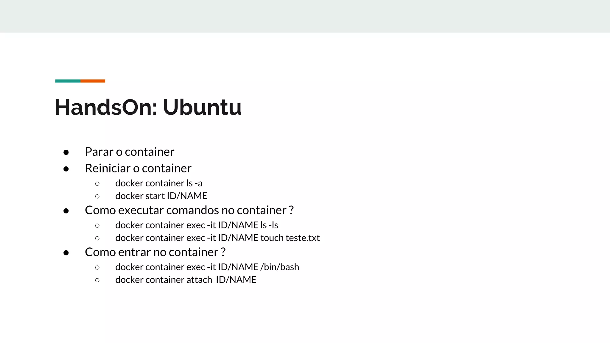HandsOn: Ubuntu
● Parar o container
● Reiniciar o container
○ docker container ls -a
○ docker start ID/NAME
● Como executar comandos no container ?
○ docker container exec -it ID/NAME ls -ls
○ docker container exec -it ID/NAME touch teste.txt
● Como entrar no container ?
○ docker container exec -it ID/NAME /bin/bash
○ docker container attach ID/NAME
 