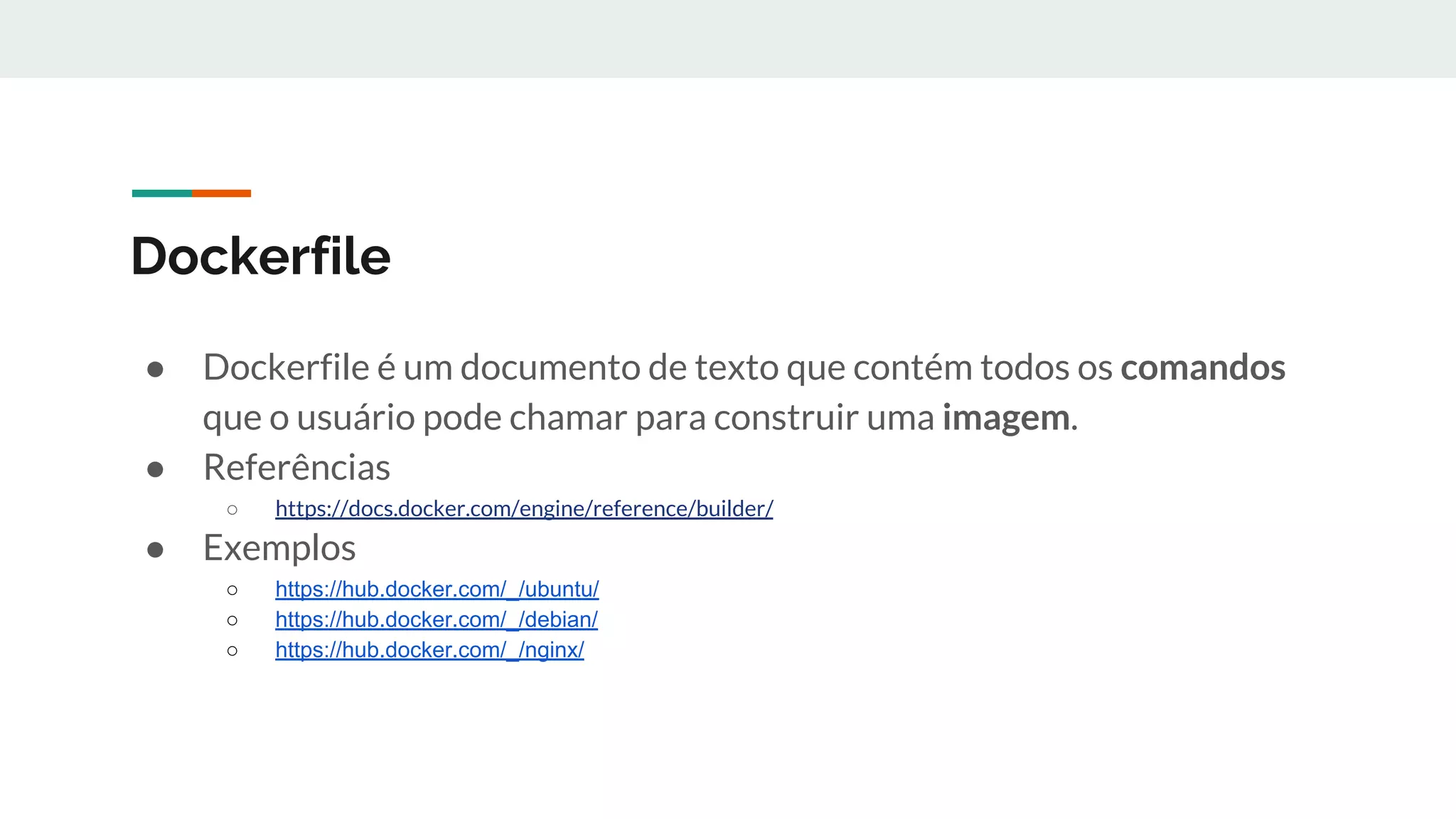 Dockerfile
● Dockerfile é um documento de texto que contém todos os comandos
que o usuário pode chamar para construir uma imagem.
● Referências
○ https://docs.docker.com/engine/reference/builder/
● Exemplos
○ https://hub.docker.com/_/ubuntu/
○ https://hub.docker.com/_/debian/
○ https://hub.docker.com/_/nginx/
 