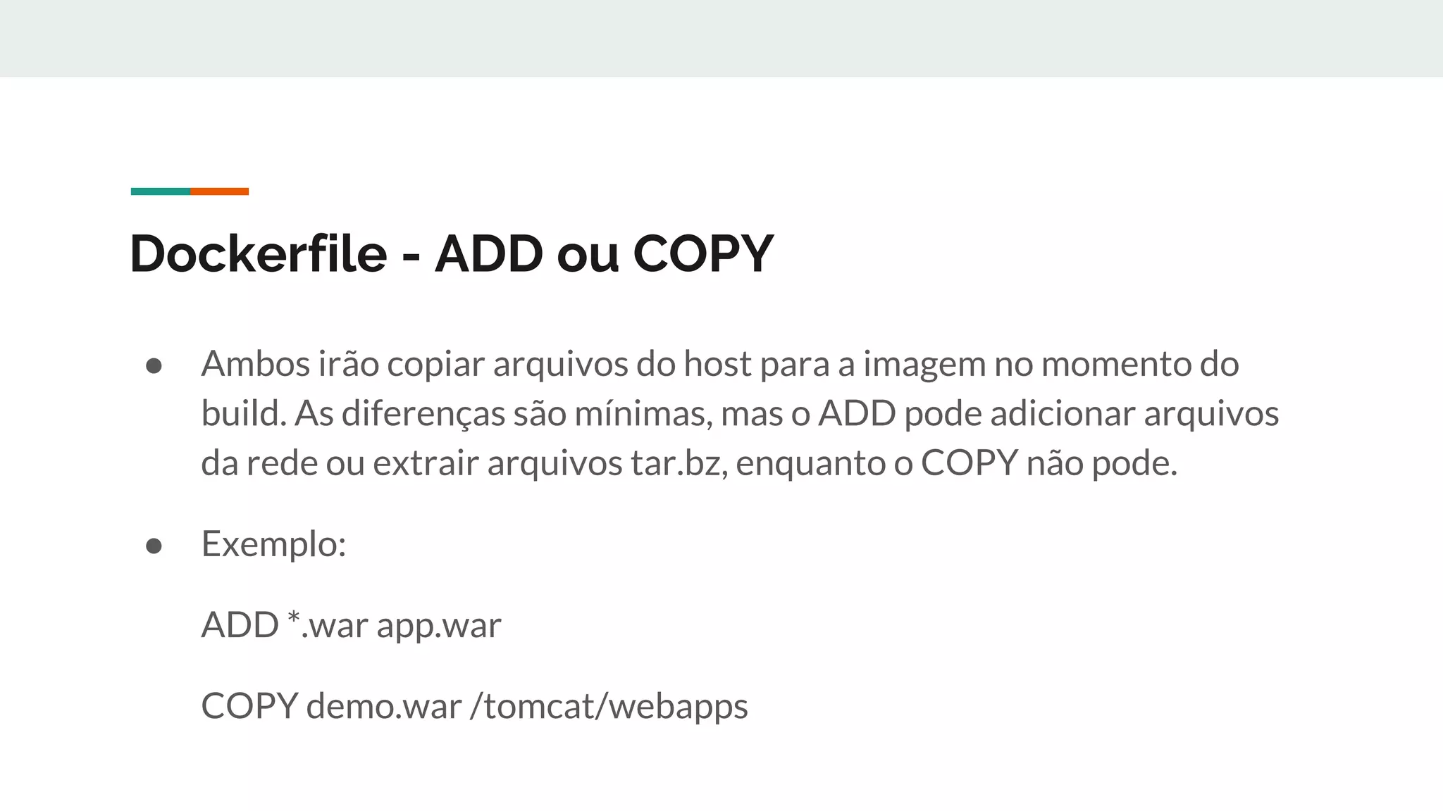 Dockerfile - ADD ou COPY
● Ambos irão copiar arquivos do host para a imagem no momento do
build. As diferenças são mínimas, mas o ADD pode adicionar arquivos
da rede ou extrair arquivos tar.bz, enquanto o COPY não pode.
● Exemplo:
ADD *.war app.war
COPY demo.war /tomcat/webapps
 
