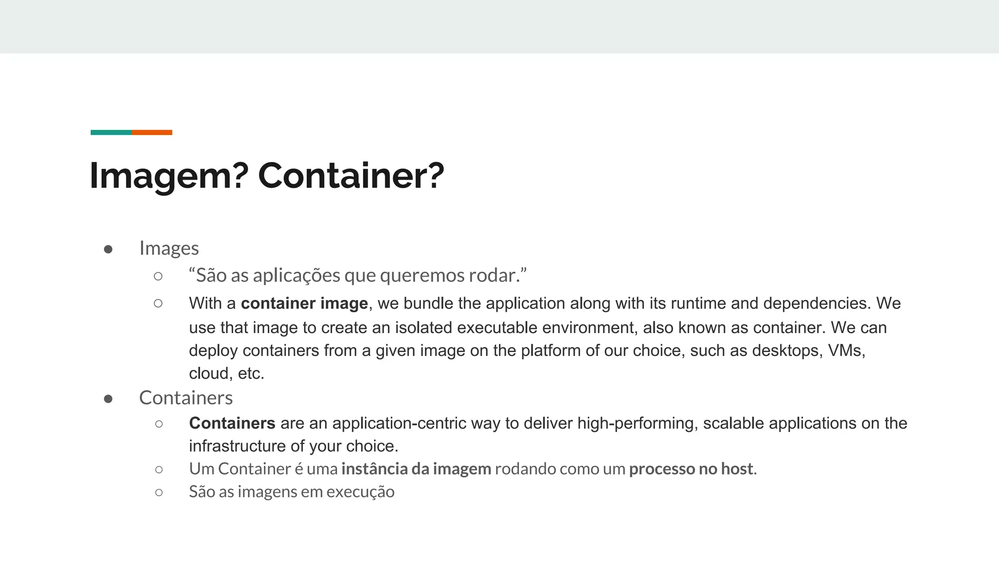 Imagem? Container?
● Images
○ “São as aplicações que queremos rodar.”
○ With a container image, we bundle the application along with its runtime and dependencies. We
use that image to create an isolated executable environment, also known as container. We can
deploy containers from a given image on the platform of our choice, such as desktops, VMs,
cloud, etc.
● Containers
○ Containers are an application-centric way to deliver high-performing, scalable applications on the
infrastructure of your choice.
○ Um Container é uma instância da imagem rodando como um processo no host.
○ São as imagens em execução
 