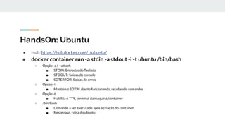HandsOn: Ubuntu
● Hub: https://hub.docker.com/_/ubuntu/
● docker container run -a stdin -a stdout -i -t ubuntu /bin/bash
○ Opção -a / --attach
■ STDIN: Entradas do Teclado
■ STDOUT: Saídas do console
■ SDTERROR: Saídas de erros
○ Opcao -i
■ Mantém o SDTIN aberto funcionando, recebendo comandos
○ Opção -t
■ Habilita o TTY, terminal da maquina/container
○ /bin/bash
■ Comando a ser executado após a criação do container.
■ Neste caso, coisa do ubuntu
 