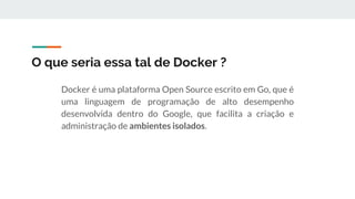 O que seria essa tal de Docker ?
Docker é uma plataforma Open Source escrito em Go, que é
uma linguagem de programação de alto desempenho
desenvolvida dentro do Google, que facilita a criação e
administração de ambientes isolados.
 