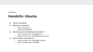 HandsOn: Ubuntu
● Parar o container
● Reiniciar o container
○ docker container ls -a
○ docker start ID/NAME
● Como executar comandos no container ?
○ docker container exec -it ID/NAME ls -ls
○ docker container exec -it ID/NAME touch teste.txt
● Como entrar no container ?
○ docker container exec -it ID/NAME /bin/bash
○ docker container attach ID/NAME
 