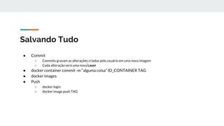Salvando Tudo
● Commit
○ Commits gravam as alterações criadas pelo usuário em uma nova imagem
○ Cada alteração será uma nova Layer
● docker container commit -m “alguma coisa” ID_CONTAINER TAG
● docker images
● Push
○ docker login
○ docker image push TAG
 