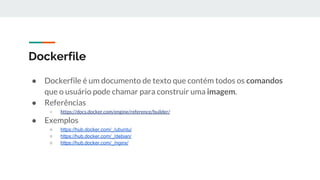 Dockerfile
● Dockerfile é um documento de texto que contém todos os comandos
que o usuário pode chamar para construir uma imagem.
● Referências
○ https://docs.docker.com/engine/reference/builder/
● Exemplos
○ https://hub.docker.com/_/ubuntu/
○ https://hub.docker.com/_/debian/
○ https://hub.docker.com/_/nginx/
 