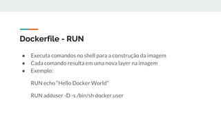 Dockerfile - RUN
● Executa comandos no shell para a construção da imagem
● Cada comando resulta em uma nova layer na imagem
● Exemplo:
RUN echo “Hello Docker World”
RUN adduser -D -s /bin/sh docker.user
 