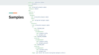Samples
apiVersion: extensions/v1beta1
kind: Deployment
metadata:
name: spring-boot-postgres-sample
namespace: default
spec:
replicas: 1
template:
metadata:
name: spring-boot-postgres-sample
labels:
app: spring-boot-postgres-sample
spec:
containers:
- name: spring-boot-postgres-sample
env:
- name: POSTGRES_USER
valueFrom:
configMapKeyRef:
name: postgres-config
key: postgres_user
- name: POSTGRES_PASSWORD
valueFrom:
configMapKeyRef:
name: postgres-config
key: postgres_password
- name: POSTGRES_HOST
valueFrom:
configMapKeyRef:
name: hostname-config
key: postgres_host
image: <your Docker Hub account>/spring-boot-postgres-on-k8s:v1
 