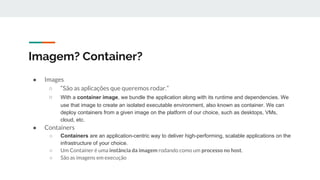 Imagem? Container?
● Images
○ “São as aplicações que queremos rodar.”
○ With a container image, we bundle the application along with its runtime and dependencies. We
use that image to create an isolated executable environment, also known as container. We can
deploy containers from a given image on the platform of our choice, such as desktops, VMs,
cloud, etc.
● Containers
○ Containers are an application-centric way to deliver high-performing, scalable applications on the
infrastructure of your choice.
○ Um Container é uma instância da imagem rodando como um processo no host.
○ São as imagens em execução
 