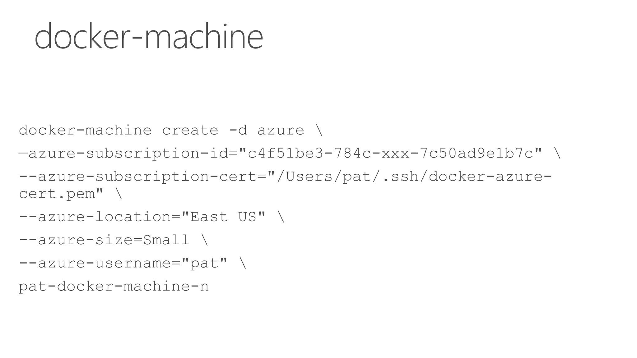 docker-machine
docker-machine create -d azure 
—azure-subscription-id="c4f51be3-784c-xxx-7c50ad9e1b7c" 
--azure-subscription-cert="/Users/pat/.ssh/docker-azure-
cert.pem" 
--azure-location="East US" 
--azure-size=Small 
--azure-username="pat" 
pat-docker-machine-n
 