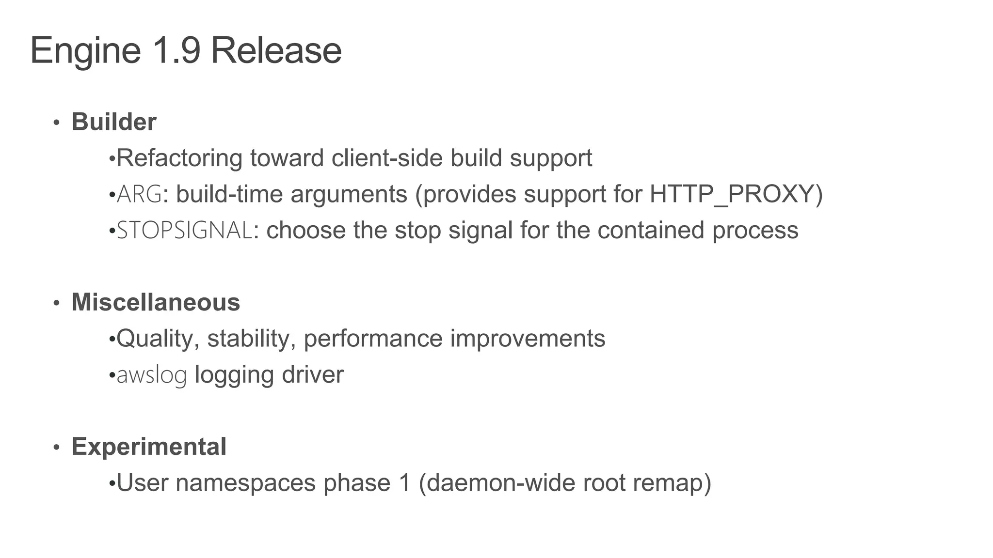 Engine 1.9 Release
• Builder
•Refactoring toward client-side build support
•ARG: build-time arguments (provides support for HTTP_PROXY)
•STOPSIGNAL: choose the stop signal for the contained process
• Miscellaneous
•Quality, stability, performance improvements
•awslog logging driver
• Experimental
•User namespaces phase 1 (daemon-wide root remap)
 