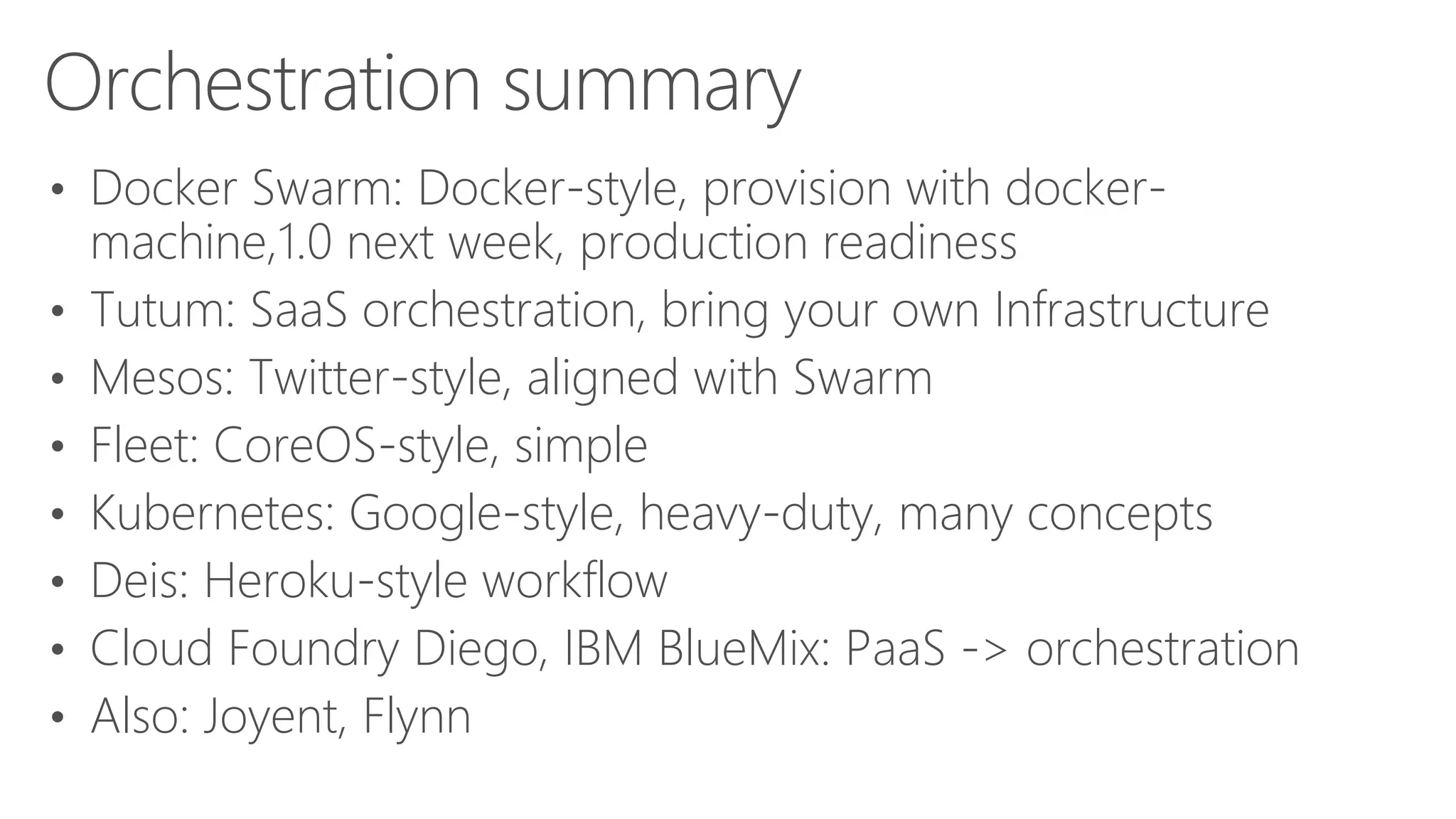 Orchestration summary
• Docker Swarm: Docker-style, provision with docker-
machine,1.0 next week, production readiness
• Tutum: SaaS orchestration, bring your own Infrastructure
• Mesos: Twitter-style, aligned with Swarm
• Fleet: CoreOS-style, simple
• Kubernetes: Google-style, heavy-duty, many concepts
• Deis: Heroku-style workflow
• Cloud Foundry Diego, IBM BlueMix: PaaS -> orchestration
• Also: Joyent, Flynn
 