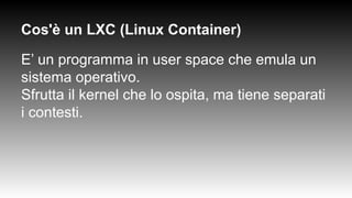 Cos'è un LXC (Linux Container)
E’ un programma in user space che emula un
sistema operativo.
Sfrutta il kernel che lo ospita, ma tiene separati
i contesti.
 
