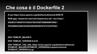 Che cosa è il Dockerfile 2
●
# see https://www.apache.org/dist/tomcat/tomcat-8/KEYS
●
RUN gpg --keyserver pool.sks-keyservers.net --recv-keys 
●
05AB33110949707C93A279E3D3EFE6B686867BA6 
●
07E48665A34DCAFAE522E5E6266191C37C037D42 
●
...
●
●
ENV TOMCAT_MAJOR 6
●
ENV TOMCAT_VERSION 6.0.44
●
ENV TOMCAT_TGZ_URL https://www.apache.org/dist/tomcat/tomcat-
$TOMCAT_MAJOR/v$TOMCAT_VERSION/bin/apache-tomcat-
$TOMCAT_VERSION.tar.gz
 